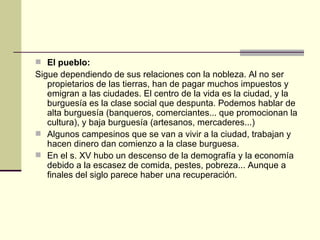  El pueblo:
Sigue dependiendo de sus relaciones con la nobleza. Al no ser
   propietarios de las tierras, han de pagar muchos impuestos y
   emigran a las ciudades. El centro de la vida es la ciudad, y la
   burguesía es la clase social que despunta. Podemos hablar de
   alta burguesía (banqueros, comerciantes... que promocionan la
   cultura), y baja burguesía (artesanos, mercaderes...)
 Algunos campesinos que se van a vivir a la ciudad, trabajan y
   hacen dinero dan comienzo a la clase burguesa.
 En el s. XV hubo un descenso de la demografía y la economía
   debido a la escasez de comida, pestes, pobreza... Aunque a
   finales del siglo parece haber una recuperación.
 