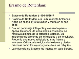 Erasmo de Rotterdam:

 Erasmo de Rótterdam (1466-1536)?
 Erasmo de Rótterdam era un humanista holandés.
  Nació en el año 1469 a Basilia y murió en el año
  1536.
 Era un personaje influyente y avanzado para su
  época. Defensor de unos ideales cristianos, se
  mantuvo al límite de la ortodoxia católica. Su
  influencia fue profunda en lo religioso y en lo cultural.
  Proponía una nueva religiosidad más íntima y
  tolerante. Criticaba la religiosidad externa y ciertas
  prácticas como los ayunos y el culto a las reliquias.
 La influencia de Erasmo fue intensa en toda Europa.
 