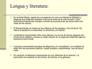 Lengua y literatura:

   En la Edad Media, desde los monasterios se creó una literatura didáctica y
    religiosa que pretendía enseñar cuál era la meta de la vida humana. Dios
    transmitía enseñanzas morales a través de la producción de obras sobre las
    vidas de los santos.

   El Renacimiento se inspira en los clásicos de los griegos y los romanos. Se
    valora el equilibrio, la serenidad, lo armónico y lo natural.

   La literatura renacentista imita a los clásicos, en el uso de temas paganos (en
    contra de la religión) y busca un estilo natural. En la segunda mitad del siglo se
    acentúa el tono moral.


   La lengua renacentista persigue la elegancia y la naturalidad. Los modelos de
    estilo son los escritores clásicos, frases amplias y equilibradas, uso de léxico
    culto.

   En conjunto: la literatura renacentista es muy diferente de la anterior. La
    renovación es evidente en los temas, las formas y los géneros.
 