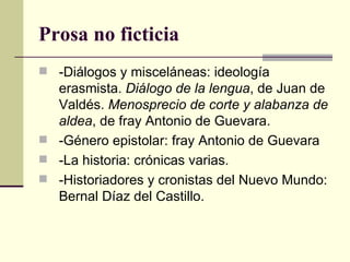 Prosa no ficticia
 -Diálogos y misceláneas: ideología
  erasmista. Diálogo de la lengua, de Juan de
  Valdés. Menosprecio de corte y alabanza de
  aldea, de fray Antonio de Guevara.
 -Género epistolar: fray Antonio de Guevara
 -La historia: crónicas varias.
 -Historiadores y cronistas del Nuevo Mundo:
  Bernal Díaz del Castillo.
 