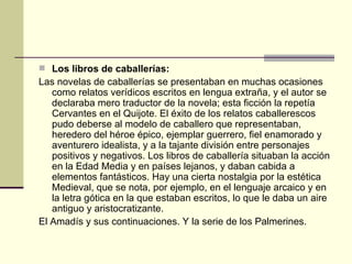  Los libros de caballerías:
Las novelas de caballerías se presentaban en muchas ocasiones
   como relatos verídicos escritos en lengua extraña, y el autor se
   declaraba mero traductor de la novela; esta ficción la repetía
   Cervantes en el Quijote. El éxito de los relatos caballerescos
   pudo deberse al modelo de caballero que representaban,
   heredero del héroe épico, ejemplar guerrero, fiel enamorado y
   aventurero idealista, y a la tajante división entre personajes
   positivos y negativos. Los libros de caballería situaban la acción
   en la Edad Media y en países lejanos, y daban cabida a
   elementos fantásticos. Hay una cierta nostalgia por la estética
   Medieval, que se nota, por ejemplo, en el lenguaje arcaico y en
   la letra gótica en la que estaban escritos, lo que le daba un aire
   antiguo y aristocratizante.
El Amadís y sus continuaciones. Y la serie de los Palmerines.
 
