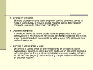 5) Evolución temporal:
   El relato picaresco sigue casi siempre el camino que lleva desde la
   niñez a la madurez, e incluso, en los mejores casos, tal evolución
   comporta una cierta coherencia psicológica.

6) Dualismo temporal:
   A veces, el hecho de que el pícaro narre su propia vida hace que
   confluyan en el mismo plano novelesco dos temporalidades diferentes,
   la del narrador maduro que cuenta su vida y la del niño picaruelo que
   realiza travesuras.

7) Servicio a varios amos y viaje:
   El servicio a varios amos es un componente en descenso según
   evoluciona el género. El viaje, por otra parte, es un esquema común a
   todos los géneros. Lo que sí es característico es que los dos módulos
   se utilizan para juzgar y censurar tipos y comportamientos diferentes
   en distintos lugares.
 