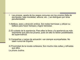  Las pícaras, aparte de los rasgos comunes con los pícaros (falta de
   escrúpulos, baja moralidad, astucia, etc...) se distinguen por otras
   peculiaridades:

1) Belleza, aseo y atracción erótica. Son todas hermosas y utilizan su
   belleza para hacer trampas y lograr bienestar.

2) El cuidado de la apariencia: Para ellas la fama y la apariencia es más
   importante que para los pícaros, pues sin ella no tienen posibilidades
   de supervivencia

3) Compañías y campo de actuación: van siempre acompañadas. No
   salen nunca de España.

4) Proximidad de la novela cortesana: Son mucho más cultas y refinadas
   que ellos.
La pícara Justina.
 