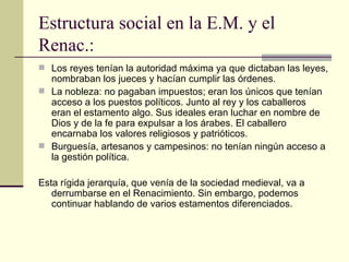 Estructura social en la E.M. y el
Renac.:
 Los reyes tenían la autoridad máxima ya que dictaban las leyes,
  nombraban los jueces y hacían cumplir las órdenes.
 La nobleza: no pagaban impuestos; eran los únicos que tenían
  acceso a los puestos políticos. Junto al rey y los caballeros
  eran el estamento algo. Sus ideales eran luchar en nombre de
  Dios y de la fe para expulsar a los árabes. El caballero
  encarnaba los valores religiosos y patrióticos.
 Burguesía, artesanos y campesinos: no tenían ningún acceso a
  la gestión política.

Esta rígida jerarquía, que venía de la sociedad medieval, va a
   derrumbarse en el Renacimiento. Sin embargo, podemos
   continuar hablando de varios estamentos diferenciados.
 