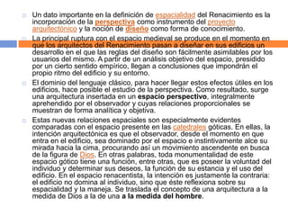    Un dato importante en la definición de espacialidad del Renacimiento es la
    incorporación de la perspectiva como instrumento del proyecto
    arquitectónico y la noción de diseño como forma de conocimiento.
   La principal ruptura con el espacio medieval se produce en el momento en
    que los arquitectos del Renacimiento pasan a diseñar en sus edificios un
    desarrollo en el que las reglas del diseño son fácilmente asimilables por los
    usuarios del mismo. A partir de un análisis objetivo del espacio, presidido
    por un cierto sentido empírico, llegan a conclusiones que impondrán el
    propio ritmo del edificio y su entorno.
   El dominio del lenguaje clásico, para hacer llegar estos efectos útiles en los
    edificios, hace posible el estudio de la perspectiva. Como resultado, surge
    una arquitectura insertada en un espacio perspectivo, integralmente
    aprehendido por el observador y cuyas relaciones proporcionales se
    muestran de forma analítica y objetiva.
   Estas nuevas relaciones espaciales son especialmente evidentes
    comparadas con el espacio presente en las catedrales góticas. En ellas, la
    intención arquitectónica es que el observador, desde el momento en que
    entra en el edificio, sea dominado por el espacio e instintivamente alce su
    mirada hacia la cima, procurando así un movimiento ascendente en busca
    de la figura de Dios. En otras palabras, toda monumentalidad de este
    espacio gótico tiene una función, entre otras, que es poseer la voluntad del
    individuo y determinar sus deseos, la función de su estancia y el uso del
    edificio. En el espacio renacentista, la intención es justamente la contraria:
    el edificio no domina al individuo, sino que éste reflexiona sobre su
    espacialidad y la maneja. Se traslada el concepto de una arquitectura a la
    medida de Dios a la de una a la medida del hombre.
 