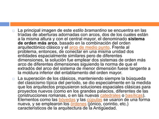    La principal imagen de este estilo bramantino se encuentra en las
    tríadas de aberturas adornadas con arcos, dos de los cuales están
    a la misma altura y con el central mayor, el denominado sistema
    de orden más arco, basado en la combinación del orden
    arquitectónico clásico y el arco de medio punto. Frente al
    problema, entonces, de conectar en una misma unidad dos
    entidades espacialmente similares pero de diferentes
    dimensiones, la solución fue emplear dos sistemas de orden más
    arco de diferentes dimensiones siguiendo la norma de que el
    extradós del arco del sistema de menor dimensión fuese tangente a
    la moldura inferior del entablamento del orden mayor.
   La superación de los clásicos, manteniendo siempre la búsqueda
    del clasicismo típica del período, se dio especialmente en la medida
    que los arquitectos propusieron soluciones espaciales clásicas para
    proyectos nuevos (como en los grandes palacios, diferentes de las
    construcciones romanas, o en las nuevas catedrales o basílicas).
    Elementos como las bóvedas y las cúpulas se usaron de una forma
    nueva, y se emplearon los órdenes (jónico, corintio, etc.)
    característicos de la arquitectura de la Antigüedad.
 