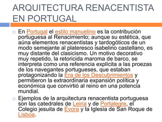 ARQUITECTURA RENACENTISTA
EN PORTUGAL
   En Portugal el estilo manuelino es la contribución
    portuguesa al Renacimiento; aunque su estética, que
    aúna elementos renacentistas y tardogóticos de un
    modo semejante al plateresco isabelino castellano, es
    muy distante del clasicismo. Un motivo decorativo
    muy repetido, la retoricida maroma de barco, se
    interpreta como una referencia explícita a las proezas
    de los navegantes portugueses, que estaban
    protagonizando la Era de los Descubrimientos y
    permitieron la extraordinaria expansión política y
    económica que convirtió al reino en una potencia
    mundial.
   Ejemplos de la arquitectura renacentista portuguesa
    son las catedrales de Leiria y de Portalegre, el
    Colegio jesuita de Évora y la Iglesia de San Roque de
    Lisboa.
 
