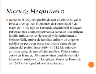 NICOLÁS MAQUIAVELO
   Nació en el pequeño pueblo de San Casciano in Val di
    Pesa, a unos quince kilómetros de Florencia el 3 de
    mayo de 1469, hijo de Bernardo Machiavelli (abogado
    perteneciente a una empobrecida rama de una antigua
    familia influyente de Florencia) y de Bartolomea di
    Stefano Nelli, ambos de familias cultas y de orígenes
    nobiliarios pero con pocos recursos a causa de las
    deudas del padre. Entre 1494 y 1512 Maquiavelo
    estuvo a cargo de una oficina pública. Viajó a varias
    cortes en Francia, Alemaniay otras ciudades-estado
    talianas en misiones diplomáticas. Murió en Florencia
    en 1527 y fue sepultado en la santa cruz.
 