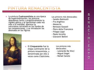    La pintura Cuatrocentista es una época        Los pintores más destacados:
    de experimentación; las pinturas              -   Sandro Botticelli
    abandonan lenta y progresivamente la
    rigidez gótica y se aproximan cada vez        -   Fra Angélico
    más a la realidad. Aparece la                 -   Masaccio
    naturaleza retratada en los fondos de         -   Benozzo Gozzoli
    las composiciones, y se introducen los        -   Piero della Francesca
    desnudos en las figuras
                                                  -   Filippo Lippi
                                                  -   Paolo Uccello
                                                  -   Giovanni Bellini



                       El Cinquecento fue la            Los pintores más
                        etapa culminante de la           destacados:
                        pintura renacentista, y          - Leonardo Da Vinci
                        denominada por ello a            - Miguel Ángel
                        veces como Clasicismo.           - Rafael Sanzio
 