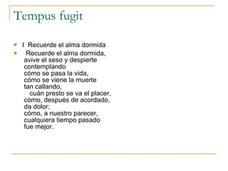 Tempus fugit I  Recuerde el alma dormida     Recuerde el alma dormida,      avive el seso y despierte      contemplando      cómo se pasa la vida,      cómo se viene la muerte      tan callando,         cuán presto se va el placer,      cómo, después de acordado,      da dolor;      cómo, a nuestro parecer,      cualquiera tiempo pasado      fue mejor.        