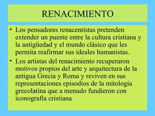 RENACIMIENTO
• Los pensadores renacentistas pretenden
extender un puente entre la cultura cristiana y
la antigüedad y el mundo clásico que les
permita reafirmar sus ideales humanistas.
• Los artistas del renacimiento recuperaron
motivos propios del arte y arquitectura de la
antigua Grecia y Roma y reviven en sus
representaciones episodios de la mitología
grecolatina que a menudo fundieron con
iconografía cristiana
 