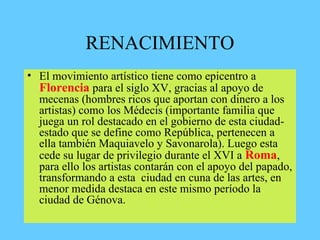 RENACIMIENTO
• El movimiento artístico tiene como epicentro a
Florencia para el siglo XV, gracias al apoyo de
mecenas (hombres ricos que aportan con dinero a los
artistas) como los Médecis (importante familia que
juega un rol destacado en el gobierno de esta ciudad-
estado que se define como República, pertenecen a
ella también Maquiavelo y Savonarola). Luego esta
cede su lugar de privilegio durante el XVI a Roma,
para ello los artistas contarán con el apoyo del papado,
transformando a esta ciudad en cuna de las artes, en
menor medida destaca en este mismo período la
ciudad de Génova.
 