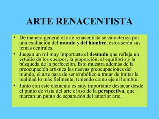 ARTE RENACENTISTA
• De manera general el arte renacentista se caracteriza por
una exaltación del mundo y del hombre, estos serán sus
temas centrales.
• Juegan un rol muy importante el desnudo que refleja un
estudio de los cuerpos, la proporción, el equilibrio y la
búsqueda de la perfección. Esto muestra además de la
preocupación artística las nuevas preocupaciones del
mundo, el arte pasa de ser simbólico a tratar de imitar la
realidad lo más fielmente, teniendo como eje el hombre.
• Junto con este elemento es muy importante destacar desde
el punto de vista del arte el uso de la perspectiva, que
marcan un punto de separación del anterior arte.
 