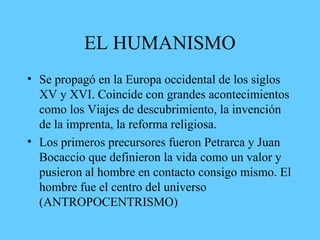 EL HUMANISMO
• Se propagó en la Europa occidental de los siglos
XV y XVI. Coincide con grandes acontecimientos
como los Viajes de descubrimiento, la invención
de la imprenta, la reforma religiosa.
• Los primeros precursores fueron Petrarca y Juan
Bocaccio que definieron la vida como un valor y
pusieron al hombre en contacto consigo mismo. El
hombre fue el centro del universo
(ANTROPOCENTRISMO)
 