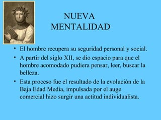 NUEVA
MENTALIDAD
• El hombre recupera su seguridad personal y social.
• A partir del siglo XII, se dio espacio para que el
hombre acomodado pudiera pensar, leer, buscar la
belleza.
• Esta proceso fue el resultado de la evolución de la
Baja Edad Media, impulsada por el auge
comercial hizo surgir una actitud individualista.
 