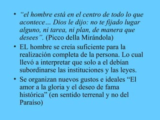 • “el hombre está en el centro de todo lo que
acontece… Dios le dijo: no te fijado lugar
alguno, ni tarea, ni plan, de manera que
desees”. (Picco della Mirándola)
• EL hombre se creía suficiente para la
realización completa de la persona. Lo cual
llevó a interpretar que solo a el debían
subordinarse las instituciones y las leyes.
• Se organizan nuevos gustos e ideales “El
amor a la gloria y el deseo de fama
histórica” (en sentido terrenal y no del
Paraíso)
 
