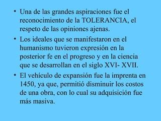 • Una de las grandes aspiraciones fue el
reconocimiento de la TOLERANCIA, el
respeto de las opiniones ajenas.
• Los ideales que se manifestaron en el
humanismo tuvieron expresión en la
posterior fe en el progreso y en la ciencia
que se desarrollan en el siglo XVI- XVII.
• El vehículo de expansión fue la imprenta en
1450, ya que, permitió disminuir los costos
de una obra, con lo cual su adquisición fue
más masiva.
 
