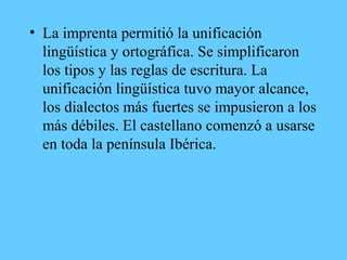 • La imprenta permitió la unificación
lingüística y ortográfica. Se simplificaron
los tipos y las reglas de escritura. La
unificación lingüística tuvo mayor alcance,
los dialectos más fuertes se impusieron a los
más débiles. El castellano comenzó a usarse
en toda la península Ibérica.
 