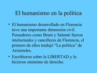El humanismo en la política
• El humanismo desarrollado en Florencia
tuvo una importante dimensión civil.
Pensadores como Bruni y Salutati fueron
intelectuales y cancilleres de Florencia, el
primero de ellos tradujó “La política” de
Aristoteles.
• Escribieron sobre la LIBERTAD y lo
hicieron sinónimo de derecho.
 