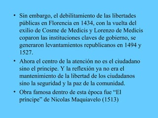 • Sin embargo, el debilitamiento de las libertades
públicas en Florencia en 1434, con la vuelta del
exilio de Cosme de Medicis y Lorenzo de Medicis
coparon las instituciones claves de gobierno, se
generaron levantamientos republicanos en 1494 y
1527.
• Ahora el centro de la atención no es el ciudadano
sino el principe. Y la reflexión ya no era el
mantenimiento de la libertad de los ciudadanos
sino la seguridad y la paz de la comunidad.
• Obra famosa dentro de esta época fue “El
príncipe” de Nicolas Maquiavelo (1513)
 