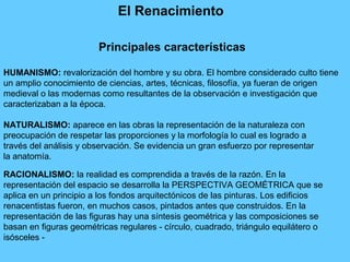 El Renacimiento
HUMANISMO: revalorización del hombre y su obra. El hombre considerado culto tiene
un amplio conocimiento de ciencias, artes, técnicas, filosofía, ya fueran de origen
medieval o las modernas como resultantes de la observación e investigación que
caracterizaban a la época.
NATURALISMO: aparece en las obras la representación de la naturaleza con
preocupación de respetar las proporciones y la morfología lo cual es logrado a
través del análisis y observación. Se evidencia un gran esfuerzo por representar
la anatomía.
RACIONALISMO: la realidad es comprendida a través de la razón. En la
representación del espacio se desarrolla la PERSPECTIVA GEOMÉTRICA que se
aplica en un principio a los fondos arquitectónicos de las pinturas. Los edificios
renacentistas fueron, en muchos casos, pintados antes que construidos. En la
representación de las figuras hay una síntesis geométrica y las composiciones se
basan en figuras geométricas regulares - círculo, cuadrado, triángulo equilátero o
isósceles -
Principales características
 