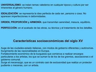 UNIVERSALISMO: se tratan temas valederos en cualquier época y cultura por ser
inherentes al género humano.
IDEALIZACIÓN: se representa la idea perfecta de cada ser, persona o cosa. No
aparecen imperfecciones ni deformidades.
ORDEN, PROPORCIÓN y ARMONÍA: que transmitan serenidad, mesura, equilibrio.
PERFECCIÓN: en el acabado de las obras, su técnica y el tratamiento de los detalles.
Características socioeconómicas del siglo XV
Auge de las ciudades-estado italianas, con modos de gobierno diferentes y autónomas.
Surgimiento de las nacionalidades en Europa.
Fortalecimiento económico de la burguesía que comienza a realizar encargos
particulares a los artistas, los que se suman la de los de los gremios, asociaciones o el
gobierno comunal.
Surge el mecenazgo, que es un contrato casi de exclusividad que realiza un protector
pudiente o mecenas, con un artista.
 