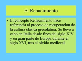 El Renacimiento
• El concepto Renacimiento hace
referencia al proceso de recuperación de
la cultura clásica grecolatina. Se llevó a
cabo en Italia desde fines del siglo XIV
y en gran parte de Europa durante el
siglo XVI, tras el olvido medieval.
 