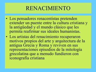 RENACIMIENTO
• Los pensadores renacentistas pretenden
extender un puente entre la cultura cristiana y
la antigüedad y el mundo clásico que les
permita reafirmar sus ideales humanistas.
• Los artistas del renacimiento recuperaron
motivos propios del arte y arquitectura de la
antigua Grecia y Roma y reviven en sus
representaciones episodios de la mitología
grecolatina que a menudo fundieron con
iconografía cristiana
 