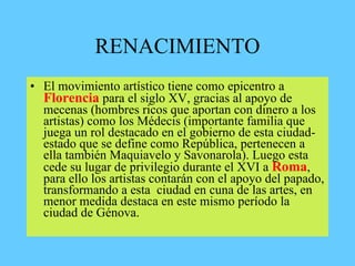 RENACIMIENTO
• El movimiento artístico tiene como epicentro a
Florencia para el siglo XV, gracias al apoyo de
mecenas (hombres ricos que aportan con dinero a los
artistas) como los Médecis (importante familia que
juega un rol destacado en el gobierno de esta ciudad-
estado que se define como República, pertenecen a
ella también Maquiavelo y Savonarola). Luego esta
cede su lugar de privilegio durante el XVI a Roma,
para ello los artistas contarán con el apoyo del papado,
transformando a esta ciudad en cuna de las artes, en
menor medida destaca en este mismo período la
ciudad de Génova.
 
