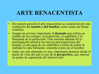 ARTE RENACENTISTA
• De manera general el arte renacentista se caracteriza por una
exaltación del mundo y del hombre, estos serán sus temas
centrales.
• Juegan un rol muy importante el desnudo que refleja un
estudio de los cuerpos, la proporción, el equilibrio y la
búsqueda de la perfección. Esto muestra además de la
preocupación artística las nuevas preocupaciones del
mundo, el arte pasa de ser simbólico a tratar de imitar la
realidad lo más fielmente, teniendo como eje el hombre.
• Junto con este elemento es muy importante destacar desde el
punto de vista del arte el uso de la perspectiva, que marcan
un punto de separación del anterior arte.
 