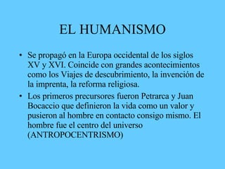 EL HUMANISMO
• Se propagó en la Europa occidental de los siglos
XV y XVI. Coincide con grandes acontecimientos
como los Viajes de descubrimiento, la invención de
la imprenta, la reforma religiosa.
• Los primeros precursores fueron Petrarca y Juan
Bocaccio que definieron la vida como un valor y
pusieron al hombre en contacto consigo mismo. El
hombre fue el centro del universo
(ANTROPOCENTRISMO)
 