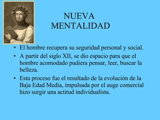 NUEVA
MENTALIDAD
• El hombre recupera su seguridad personal y social.
• A partir del siglo XII, se dio espacio para que el
hombre acomodado pudiera pensar, leer, buscar la
belleza.
• Esta proceso fue el resultado de la evolución de la
Baja Edad Media, impulsada por el auge comercial
hizo surgir una actitud individualista.
 