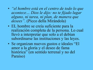 • “el hombre está en el centro de todo lo que
acontece… Dios le dijo: no te fijado lugar
alguno, ni tarea, ni plan, de manera que
desees”. (Picco della Mirándola)
• EL hombre se creía suficiente para la
realización completa de la persona. Lo cual
llevó a interpretar que solo a el debían
subordinarse las instituciones y las leyes.
• Se organizan nuevos gustos e ideales “El
amor a la gloria y el deseo de fama
histórica” (en sentido terrenal y no del
Paraíso)
 