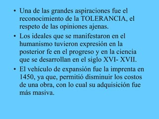 • Una de las grandes aspiraciones fue el
reconocimiento de la TOLERANCIA, el
respeto de las opiniones ajenas.
• Los ideales que se manifestaron en el
humanismo tuvieron expresión en la
posterior fe en el progreso y en la ciencia
que se desarrollan en el siglo XVI- XVII.
• El vehículo de expansión fue la imprenta en
1450, ya que, permitió disminuir los costos
de una obra, con lo cual su adquisición fue
más masiva.
 