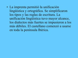 • La imprenta permitió la unificación
lingüística y ortográfica. Se simplificaron
los tipos y las reglas de escritura. La
unificación lingüística tuvo mayor alcance,
los dialectos más fuertes se impusieron a los
más débiles. El castellano comenzó a usarse
en toda la península Ibérica.
 
