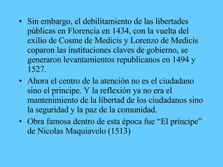 • Sin embargo, el debilitamiento de las libertades
públicas en Florencia en 1434, con la vuelta del
exilio de Cosme de Medicis y Lorenzo de Medicis
coparon las instituciones claves de gobierno, se
generaron levantamientos republicanos en 1494 y
1527.
• Ahora el centro de la atención no es el ciudadano
sino el principe. Y la reflexión ya no era el
mantenimiento de la libertad de los ciudadanos sino
la seguridad y la paz de la comunidad.
• Obra famosa dentro de esta época fue “El príncipe”
de Nicolas Maquiavelo (1513)
 