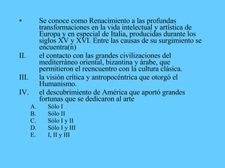 • Se conoce como Renacimiento a las profundas
transformaciones en la vida intelectual y artística de
Europa y en especial de Italia, producidas durante los
siglos XV y XVI. Entre las causas de su surgimiento se
encuentra(n)
II. el contacto con las grandes civilizaciones del
mediterráneo oriental, bizantina y árabe, que
permitieron el reencuentro con la cultura clásica.
III. la visión crítica y antropocéntrica que otorgó el
Humanismo.
IV. el descubrimiento de América que aportó grandes
fortunas que se dedicaron al arte
A. Sólo I
B. Sólo II
C. Sólo I y II
D. Sólo I y III
E. I, II y III
 