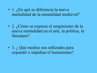• 1. ¿En qué se diferencia la nueva
mentalidad de la mentalidad medieval?
• 2. ¿Cómo se expresa el surgimiento de la
nueva mentalidad en el arte, la política, la
literatura?
• 3. ¿ Qué medios son utilizados para
expandir e impulsar el humanismo?
 