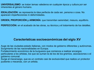 UNIVERSALISMO: se tratan temas valederos en cualquier época y cultura por ser
inherentes al género humano.
IDEALIZACIÓN: se representa la idea perfecta de cada ser, persona o cosa. No
aparecen imperfecciones ni deformidades.
ORDEN, PROPORCIÓN y ARMONÍA: que transmitan serenidad, mesura, equilibrio.
PERFECCIÓN: en el acabado de las obras, su técnica y el tratamiento de los detalles.
Características socioeconómicas del siglo XV
Auge de las ciudades-estado italianas, con modos de gobierno diferentes y autónomas.
Surgimiento de las nacionalidades en Europa.
Fortalecimiento económico de la burguesía que comienza a realizar encargos
particulares a los artistas, los que se suman la de los de los gremios, asociaciones o el
gobierno comunal.
Surge el mecenazgo, que es un contrato casi de exclusividad que realiza un protector
pudiente o mecenas, con un artista.
 