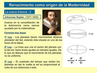 Renacimiento como origen de la Modernidad La nueva Ciencia - 2 Johannes Kepler . (1571-1630) Avanza en la consolidación de la Astronomía como ciencia ayudado por la matemáticas. Formula tres leyes : 1ª Ley  - Los planetas tienen movimientos elípticos alrededor del Sol, estando éste situado en uno de los focos de la elipse.  2ª Ley  – La línea que une el centro del planeta con la del sol, barre áreas iguales en tiempos iguales. De lo que se deduce que el movimiento de los planetas no es uniforme. 3ª Ley  – El cuadrado del tiempo que tardan los planetas en dar la vuelta al sol es proporcional al cubo de sus distancias a este. 