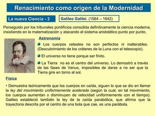 Renacimiento como origen de la Modernidad La nueva Ciencia - 3 Galileo Galilei . (1564 – 1642) Perseguido por los tribunales pontificios consolida definitivamente la ciencia moderna, insistiendo en la matematización y atacando el sistema aristotélico punto por punto.  Los cuerpos celestes no son perfectos ni inalterables. (Descubrimiento de los cráteres de la Luna con el telescopio). El universo no tiene porque ser finito. La Tierra  no es el centro del universo. Lo demostró a través de las fases de Venus, imposibles de darse a no ser que la Tierra gire en torno al sol. Astronomía Física Demuestra teóricamente que los cuerpos en caída, siguen lo que se dio en llamar la  ley del movimiento uniformemente acelerado  (según la cual, en tal movimiento, los cuerpos aumentan o disminuyen de velocidad uniformemente con el tiempo). Galileo estableció también la ley de la caída parabólica, que afirma que la trayectoria descrita por el centro de una bola que cae, es una parábola.  