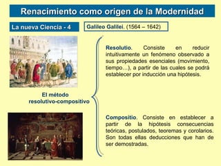 Renacimiento como origen de la Modernidad La nueva Ciencia - 4 Galileo Galilei . (1564 – 1642) El método  resolutivo-compositivo Resolutio . Consiste en reducir intuitivamente un fenómeno observado a sus propiedades esenciales (movimiento, tiempo…), a partir de las cuales se podrá establecer por inducción una hipótesis. Compositio . Consiste en establecer a partir de la hipótesis consecuencias teóricas, postulados, teoremas y corolarios. Son todas ellas deducciones que han de ser demostradas. 
