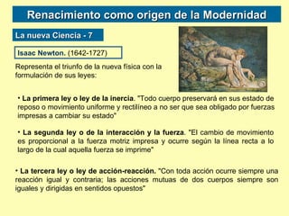 Renacimiento como origen de la Modernidad La nueva Ciencia - 7 Isaac Newton.  (1642-1727) Representa el triunfo de la nueva física con la formulación de sus leyes: La primera ley o ley de la inercia . "Todo cuerpo preservará en sus estado de reposo o movimiento uniforme y rectilíneo a no ser que sea obligado por fuerzas impresas a cambiar su estado" La segunda ley o de la interacción y la fuerza . "El cambio de movimiento es proporcional a la fuerza motriz impresa y ocurre según la línea recta a lo largo de la cual aquella fuerza se imprime" La tercera ley o ley de acción-reacción.  "Con toda acción ocurre siempre una reacción igual y contraria; las acciones mutuas de dos cuerpos siempre son iguales y dirigidas en sentidos opuestos" 