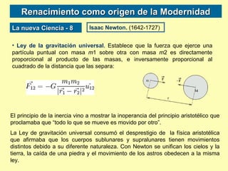 Renacimiento como origen de la Modernidad La nueva Ciencia - 8 Isaac Newton.  (1642-1727) Ley de la gravitación universal . Establece que la fuerza que ejerce una partícula puntual con masa  m 1 sobre otra con masa  m 2 es directamente proporcional al producto de las masas, e inversamente proporcional al cuadrado de la distancia que las separa:  El principio de la inercia vino a mostrar la inoperancia del principio aristotélico que proclamaba que “todo lo que se mueve es movido por otro”. La Ley de gravitación universal consumó el desprestigio de  la física aristotélica que afirmaba que los cuerpos sublunares y supralunares tienen movimientos distintos debido a su diferente naturaleza. Con Newton se unifican los cielos y la tierra, la caída de una piedra y el movimiento de los astros obedecen a la misma ley. 