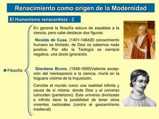 Renacimiento como origen de la Modernidad Filosofía En general la filosofía estuvo de espaldas a la ciencia, pero cabe destacar dos figuras: Nicolás de Cusa.  (1401-1464)El conocimiento humano es limitado, de Dios no sabemos nada positivo. Por ello la Teología es siempre negativa, una  docta ignorantia . Giordano Bruno.  (1548-1600)Valiente excep-ción del menosprecio a la ciencia, murió en la hoguera víctima de la Inquisición. Concibe el mundo como una realidad infinita y causa de sí misma, donde Dios y el universo coinciden (panteísmo). Este universo divinizado e infinito tiene la posibilidad de tener otros vivientes racionales (contra el geocentrismo medieval) El Humanismo renacentista - 2 