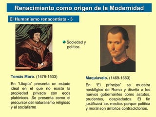 Renacimiento como origen de la Modernidad Tomás Moro . (1478-1533) En “Utopía” presenta un estado ideal en el que no existe la propiedad privada con ecos platónicos. Se presenta como el precursor del naturalismo religioso y el socialismo Maquiavelo.  (1469-1553) En “El príncipe” se muestra nostálgico de Roma y diseña a los nuevos gobernantes como astutos, prudentes, despiadados. El fin justificará los medios porque política y moral son ámbitos contradictorios. Sociedad y política.  El Humanismo renacentista - 3 