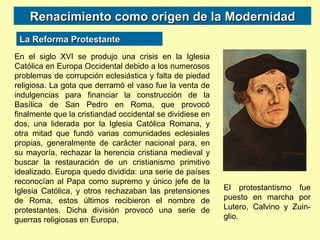 Renacimiento como origen de la Modernidad La Reforma Protestante En el siglo XVI se produjo una crisis en la Iglesia Católica en Europa Occidental debido a los numerosos problemas de corrupción eclesiástica y falta de piedad religiosa. La gota que derramó el vaso fue la venta de indulgencias para financiar la construcción de la Basílica de San Pedro en Roma, que provocó finalmente que la cristiandad occidental se dividiese en dos, una liderada por la Iglesia Católica Romana, y otra mitad que fundó varias comunidades eclesiales propias, generalmente de carácter nacional para, en su mayoría, rechazar la herencia cristiana medieval y buscar la restauración de un cristianismo primitivo idealizado. Europa quedo dividida: una serie de países reconocían al Papa como supremo y único jefe de la Iglesia Católica, y otros rechazaban las pretensiones de Roma, estos últimos recibieron el nombre de protestantes. Dicha división provocó una serie de guerras religiosas en Europa. El protestantismo fue puesto en marcha por Lutero, Calvino y Zuin-glio. 