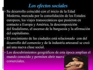 Los efectos sociales
Su desarrollo coincidió con el inicio de la Edad
Moderna, marcada por la consolidación de los Estados
europeos, los viajes transoceánicos que pusieron en
contacto a Europa y América, la descomposición
del feudalismo, el ascenso de la burguesía y la afirmación
del capitalismo.
El crecimiento de las ciudades está relacionado con del
desarrollo del comercio y de la industria artesanal se creó
así una nueva clase social.
Los descubrimientos geográficos de esta época amplían el
mundo conocido y permiten abrir nuevas rutas
comerciales.
 