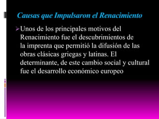 Causas que Impulsaron el Renacimiento
Unos de los principales motivos del
Renacimiento fue el descubrimientos de
la imprenta que permitió la difusión de las
obras clásicas griegas y latinas. El
determinante, de este cambio social y cultural
fue el desarrollo económico europeo
 