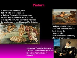 Pintura
LaVirgen, el Niño Jesús y
santa Ana, por Leonardo da
Vinci, Museo del
Louvre, París.
"Verdaderamente celestial y
admirable fue Leonardo
Retrato de Eleonora Gonzaga, por
Tiziano. La dama se muestra en la
lejanía aristocrática de su
opulento
El Nacimiento deVenus, obra
de Botticelli, conservada en
la Gallería, Florencia. El paganismo se
introduce en el arte renacentista como
contrapunto al mundo hermético y cerrado
del Medievo en el que Dios era el fin de todo.
 